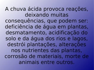 A chuva ácida provoca reações, deixando muitas consequências, que podem ser: deficiência de água em plantas, desmatamento, acidificação do solo e da água dos rios e lagos, destrói plantações, alterações nos nutrientes das plantas, corrosão de materiais, morte de animais entre outros.