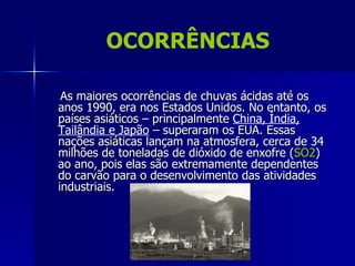 OCORRÊNCIAS

 As maiores ocorrências de chuvas ácidas até os
anos 1990, era nos Estados Unidos. No entanto, os
países asiáticos – principalmente China, Índia,
Tailândia e Japão – superaram os EUA. Essas
nações asiáticas lançam na atmosfera, cerca de 34
milhões de toneladas de dióxido de enxofre (SO2)
ao ano, pois elas são extremamente dependentes
do carvão para o desenvolvimento das atividades
industriais.
 
