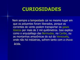 CURIOSIDADES

Nem sempre a tempestade cai no mesmo lugar em
que os poluentes foram liberados, porque as
correntes de vento podem transportar os gases
tóxicos por mais de 2 mil quilômetros. Isso explica
como o arquipélago das Bermudas, no Caribe, ou
as montanhas amazônicas do sul da Venezuela,
onde não há indústrias, sofrem tanto com a chuva
 ácida.
 