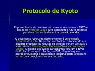 Protocolo de Kyoto

Representantes de centenas de países se reuniram em 1997 na
  cidade de Kyoto no Japão para discutirem o futuro do nosso
       planeta e formas de diminuir a poluição mundial.

O documento resultante deste encontro é denominado
Protocolo de Kyoto. Neste documento ficou estabelecido que
algumas propostas de redução da poluição seriam tomadas e
seria criada a Convenção de Mudança Climática das Nações
Unidas. A maioria dos países participantes votaram a favor
do Protocolo de Kyoto. Porém, os EUA, alegando que o
acordo prejudicaria o crescimento industrial norte-americano,
tomou uma posição contrária ao acordo.
 