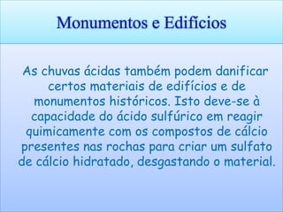 Monumentos e Edifícios

 As chuvas ácidas também podem danificar
     certos materiais de edifícios e de
  monumentos históricos. Isto deve-se à
  capacidade do ácido sulfúrico em reagir
 quimicamente com os compostos de cálcio
presentes nas rochas para criar um sulfato
de cálcio hidratado, desgastando o material.
 