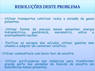 RESOLUÇÕES DESTE PROBLEMA

- Utilizar transportes coletivos: reduz a emissão de gases
  poluentes.

-    Utilizar fontes de energia menos poluentes: energia
    hidroeléctrica,  geotérmica, maremotriz,  eólica   e
    eventualmente nuclear.

-    Purificar os escapes dos veículos: utilizar gasolina sem
    chumbo e adaptar um conversor catalítico.

-Utilizar combustíveis com baixo teor de enxofre.

- Utilizar purificadores nas indústrias para transformar
  grande parte das emissões de Dióxido de enxofre em
  substâncias menos poluentes.
 