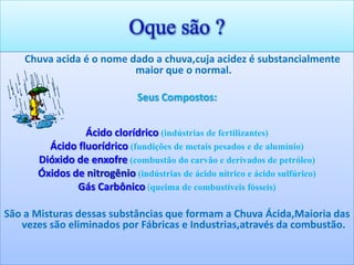 Oque são ?
    Chuva acida é o nome dado a chuva,cuja acidez é substancialmente
                          maior que o normal.

                              Seus Compostos:


                Ácido clorídrico (indústrias de fertilizantes)
        Ácido fluorídrico (fundições de metais pesados e de alumínio)
      Dióxido de enxofre (combustão do carvão e derivados de petróleo)
      Óxidos de nitrogênio (indústrias de ácido nítrico e ácido sulfúrico)
              Gás Carbônico (queima de combustíveis fósseis)

São a Misturas dessas substâncias que formam a Chuva Ácida,Maioria das
   vezes são eliminados por Fábricas e Industrias,através da combustão.
 