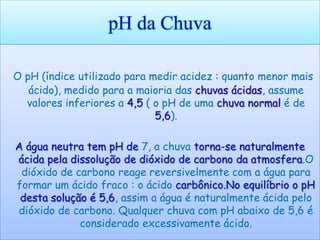 pH da Chuva

O pH (índice utilizado para medir acidez : quanto menor mais
   ácido), medido para a maioria das chuvas ácidas, assume
  valores inferiores a 4,5 ( o pH de uma chuva normal é de
                             5,6).

A água neutra tem pH de 7, a chuva torna-se naturalmente
ácida pela dissolução de dióxido de carbono da atmosfera.O
 dióxido de carbono reage reversivelmente com a água para
formar um ácido fraco : o ácido carbônico.No equilíbrio o pH
 desta solução é 5,6, assim a água é naturalmente ácida pelo
dióxido de carbono. Qualquer chuva com pH abaixo de 5,6 é
             considerado excessivamente ácido.
 