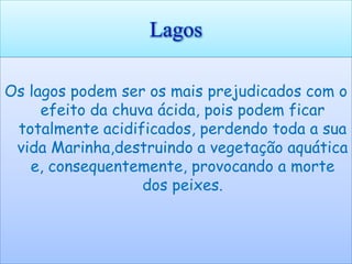 Lagos

Os lagos podem ser os mais prejudicados com o
     efeito da chuva ácida, pois podem ficar
 totalmente acidificados, perdendo toda a sua
 vida Marinha,destruindo a vegetação aquática
   e, consequentemente, provocando a morte
                   dos peixes.
 