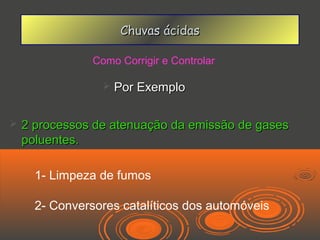 Chuvas ácidas

                Como Corrigir e Controlar

                     Por Exemplo

   2 processos de atenuação da emissão de gases
    poluentes.

      1- Limpeza de fumos

      2- Conversores catalíticos dos automóveis
 