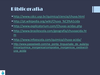 Bibliografia
 http://www.cdcc.usp.br/quimica/ciencia/chuva.html
 http://pt.wikipedia.org/wiki/Chuva_%C3%A1cida
 http://www.explicatorium.com/Chuvas-acidas.php
 http://www.brasilescola.com/geografia/chuvaacida.ht
m
 http://www.infoescola.com/quimica/chuva-acida/
 http://www.passeiweb.com/na_ponta_lingua/sala_de_aula/qu
imica/quimica_inorganica/compostos_inorganicos_oxidos/ch
uva_acida

 
