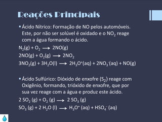 Reações Principais
 Ácido Nítrico: Formação de NO pelos automóveis.
Este, por não ser solúvel é oxidado e o NO2 reage
com a água formando o ácido.
N2(g) + O2
2NO(g)
2NO(g) + O2(g)
2NO2
3NO2(g) + 3H2O(l)
2H3O+(aq) + 2NO3-(aq) + NO(g)
 Ácido Sulfúrico: Dióxido de enxofre (S2) reage com
Oxigênio, formando, trióxido de enxofre, que por
sua vez reage com a água e produz este ácido.
2 SO2 (g) + O2 (g)
2 SO3 (g)
SO3 (g) + 2 H2O (l)
H3O+ (aq) + HSO4- (aq)

 