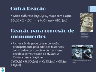 Outra Reação
 Ácido Sulfuroso (H2SO3): S2 reage com a água.
SO2(g) + 2 H2O(l)
H3O+(aq) + HSO3-(aq)

Reação para corrosão de
monumentos
 A chuva ácida pode causar corrosão
principalmente para edifícios históricos
construídos com calcário ou mármore,
devido a corrosividade do H2SO4. A
fórmula dessa reação é:
CaCO3(s) + H2SO4(aq) ⇌ CaSO4(aq) + CO2(g)
+ H2O(l)

Escultura de
Aleijadinho
corroída pela
chuva ácida

Escultura antes e depois da chuva
ácida

 