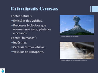 Principais Causas
Fontes naturais:
 Emissões dos Vulcões.
 Processos biológicos que
ocorrem nos solos, pântanos
e oceanos.
Fontes “humanas”:
 Indústrias.
 Centrais termoelétricas.
 Veículos de Transporte.

Emissão de gases por um vulcão

Emissão de gases por um veículo de transporte

 