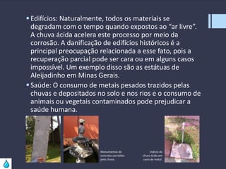  Edifícios: Naturalmente, todos os materiais se
degradam com o tempo quando expostos ao “ar livre”.
A chuva ácida acelera este processo por meio da
corrosão. A danificação de edifícios históricos é a
principal preocupação relacionada a esse fato, pois a
recuperação parcial pode ser cara ou em alguns casos
impossível. Um exemplo disso são as estátuas de
Aleijadinho em Minas Gerais.
 Saúde: O consumo de metais pesados trazidos pelas
chuvas e depositados no solo e nos rios e o consumo de
animais ou vegetais contaminados pode prejudicar a
saúde humana.

Monumentos de
concreto corroídos
pela chuva.

Indicio de
chuva ácida em
cano de metal.

 