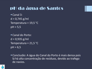 pH da água de Santos
 Canal 3:
d = 0,745 g/ml
Temperatura = 19,5 °C
pH = 5,5
 Canal do Porto:
d = 0,935 g/ml
Temperatura = 21,5 °C
pH = 6,5
 Conclusão: A água do Canal do Porto é mais densa pois
lá há alta concentração de resíduos, devido ao trafego
de navios.

 