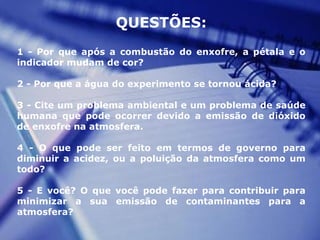 QUESTÕES:
1 - Por que após a combustão do enxofre, a pétala e o
indicador mudam de cor?
2 - Por que a água do experimento se tornou ácida?
3 - Cite um problema ambiental e um problema de saúde
humana que pode ocorrer devido a emissão de dióxido
de enxofre na atmosfera.
4 - O que pode ser feito em termos de governo para
diminuir a acidez, ou a poluição da atmosfera como um
todo?
5 - E você? O que você pode fazer para contribuir para
minimizar a sua emissão de contaminantes para a
atmosfera?
 