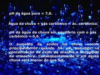 pH da água pura = 7,0.
Água da chuva + gás carbônico = ác. carbônico.
pH da água da chuva em equilíbrio com o gás
carbônico = 5,6.
O aumento da acidez na chuva ocorre
principalmente quando há um aumento na
concentração de óxido de enxofre e nitrogênio
na atmosfera. Conseqüentemente o pH dessa
chuva será menor do que 5,6.
 