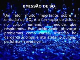 EMISSÃO DE SO2
Um fator muito importante sobre a
emissão de SO2 é a formação de ácidos
no corpo humano, a medida que
respiramos. Este ácido pode provocar
problemas como coriza, irritação na
garganta e olhos e até afetar o pulmão
de forma irreversível.
 