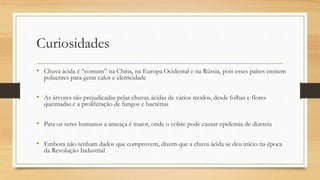 Curiosidades
• Chuva ácida é “comum” na China, na Europa Ocidental e na Rússia, pois esses países emitem
poluentes para gerar calor e eletricidade
• As árvores são prejudicadas pelas chuvas ácidas de vários modos, desde folhas e flores
queimadas e a proliferação de fungos e bactérias
• Para os seres humanos a ameaça é maior, onde o cobre pode causar epidemia de diarreia
• Embora não tenham dados que comprovem, dizem que a chuva ácida se deu início na época
da Revolução Industrial
 