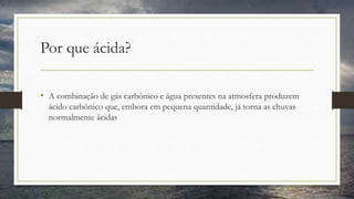 Por que ácida?
• A combinação de gás carbônico e água presentes na atmosfera produzem
ácido carbônico que, embora em pequena quantidade, já torna as chuvas
normalmente ácidas
 