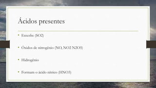 Ácidos presentes
• Enxofre (SO2)
• Óxidos de nitrogênio (NO, NO2 N2O5)
• Hidrogênio
• Formam o ácido nítrico (HNO3)
 