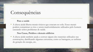 Consequências
Para a saúde
• A chuva ácida liberta metais tóxicos que estavam no solo. Esses metais
podem contaminar os rios e serem inadvertidamente utilizados pelo homem
causando sérios problemas de saúde.
Nas Casas, Prédios e demais edifícios
• A chuva ácida também ajuda a corroer alguns dos materiais utilizados nas
construções, danificando algumas estruturas, como as barragens, as turbinas
de geração de energia, etc.
 