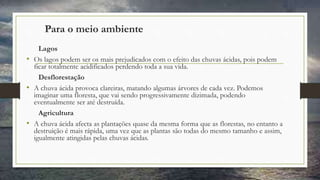Para o meio ambiente
Lagos
• Os lagos podem ser os mais prejudicados com o efeito das chuvas ácidas, pois podem
ficar totalmente acidificados perdendo toda a sua vida.
Desflorestação
• A chuva ácida provoca clareiras, matando algumas árvores de cada vez. Podemos
imaginar uma floresta, que vai sendo progressivamente dizimada, podendo
eventualmente ser até destruída.
Agricultura
• A chuva ácida afecta as plantações quase da mesma forma que as florestas, no entanto a
destruição é mais rápida, uma vez que as plantas são todas do mesmo tamanho e assim,
igualmente atingidas pelas chuvas ácidas.
 