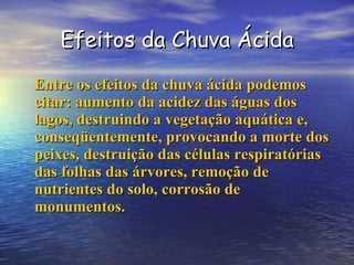 Efeitos da Chuva Ácida Entre os efeitos da chuva ácida podemos citar: aumento da acidez das águas dos lagos, destruindo a vegetação aquática e, conseqüentemente, provocando a morte dos peixes, destruição das células respiratórias das folhas das árvores, remoção de nutrientes do solo, corrosão de monumentos. 