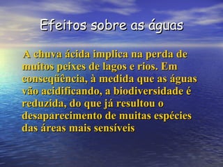 Efeitos sobre as águas A chuva ácida implica na perda de muitos peixes de lagos e rios. Em conseqüência, à medida que as águas  vão acidificando, a biodiversidade é reduzida, do que já resultou o desaparecimento de muitas espécies das áreas mais sensíveis   