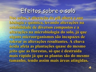 Efeitos sobre o solo Nos solos, a alteração do pH altera a sua biologia e química, levando alterações na solubilidade de diversos compostos e a alterações na microbiologia do solo, já que alguns microorganismos são incapazes de tolerar as alterações resultantes. A chuva ácida afeta as plantações quase do mesmo jeito que as florestas, só que é destruída mais rápido já que as plantas são do mesmo tamanho, tendo assim mais áreas atingidas. 