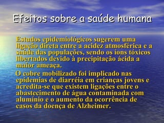 Efeitos sobre a saúde humana Estudos epidemiológicos sugerem uma ligação direta entre a acidez atmosférica e a saúde das populações, sendo os íons tóxicos libertados devido à precipitação ácida a maior ameaça. O cobre mobilizado foi implicado nas epidemias de diarréia em crianças jovens e acredita-se que existem ligações entre o abastecimento de água contaminada com alumínio e o aumento da ocorrência de casos da doença de Alzheimer. 