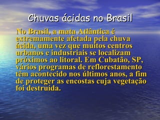 Chuvas ácidas no Brasil No Brasil, a mata Atlântica é extremamente afetada pela chuva ácida, uma vez que muitos centros urbanos e industriais se localizam próximos ao litoral. Em Cubatão, SP, vários programas de reflorestamento têm acontecido nos últimos anos, a fim de proteger as encostas cuja vegetação foi destruída. 