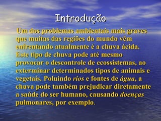 Introdução Um dos problemas ambientais mais graves que muitas das regiões do mundo vêm enfrentando atualmente é a chuva ácida. Este tipo de chuva pode até mesmo provocar o descontrole de ecossistemas, ao exterminar determinados tipos de animais e vegetais. Poluindo  rios  e fontes de  água , a chuva pode também prejudicar diretamente a saúde do ser humano, causando  doenças   pulmonares, por exemplo . 