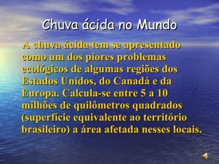 Chuva ácida no Mundo A chuva ácida tem se apresentado como um dos piores problemas ecológicos de algumas regiões dos Estados Unidos, do Canadá e da Europa. Calcula-se entre 5 a 10 milhões de quilômetros quadrados (superfície equivalente ao território brasileiro) a área afetada nesses locais. 