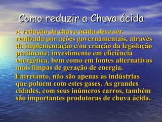 Como reduzir a Chuva ácida A redução da chuva ácida deve ser realizada por ações governamentais, através da implementação e/ou criação da legislação pertinente; investimento em eficiência energética, bem como em fontes alternativas mais limpas de geração de energia.  Entretanto, não são apenas as indústrias que poluem com estes gases. As grandes cidades, com seus inúmeros carros, também são importantes produtoras de chuva ácida.   