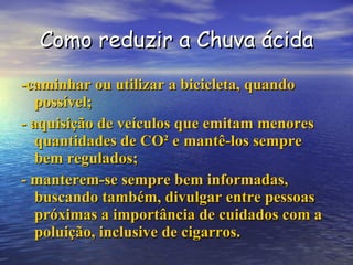 Como reduzir a Chuva ácida -caminhar ou utilizar a bicicleta, quando possível; - aquisição de veículos que emitam menores quantidades de CO² e mantê-los sempre bem regulados; - manterem-se sempre bem informadas, buscando também, divulgar entre pessoas próximas a importância de cuidados com a poluição, inclusive de cigarros. 