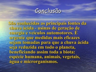 Conclusão São conhecidas as principais fontes da chuva ácida - usinas de geração de energia e veículos automotores. É urgente que medidas mais eficazes sejam tomadas para que a chuva ácida seja reduzida em todo o planeta, beneficiando assim toda a biota: espécie humana, animais, vegetais, água e microrganismos.  