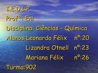 I.E.D.L.P Profª: Eni Disciplina: Ciências – Química Alunos:Leonardo Félix  nº:20   Lizandra Otnell  nº:23 Mariana Félix  nº:26 Turma:902  