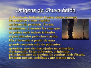 Origens da Chuva ácida A  Revolução Industrial  trouxe vários avanços tecnológicos e mais rapidez  na forma de produzir. Porém,  atualmente, a mesma faz com que os países mais industrializados sejam afetados pela chuva ácida. Ela é formada a partir de uma grande concentração de poluentes químicos, que são despejados na atmosfera diariamente. Estes poluentes, originados principalmente da queima de combustíveis fósseis, formam nuvens, neblinas e até mesmo neve. 