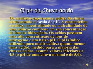 O ph da Chuva ácida Os cientistas expressam a acidez da chuva ácida usando a  escala de pH.  A escala define a acidez, a neutralidade ou a alcalinidade de uma solução com base em sua concentração de íons de hidrogênio. Os ácidos possuem uma alta concentração de íons de hidrogênio e um baixo pH. O pH (índice utilizado para medir acidez: quanto menor mais ácido), medido para a maioria das chuvas ácidas, assume valores inferiores a 4,5 (o pH de uma chuva normal é de 5,0). 