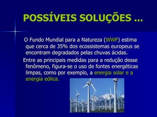 POSSÍVEIS SOLUÇÕES ...

O Fundo Mundial para a Natureza (WWF) estima
 que cerca de 35% dos ecossistemas europeus se
 encontram degradados pelas chuvas ácidas.
Entre as principais medidas para a redução desse
 fenômeno, figura-se o uso de fontes energéticas
 limpas, como por exemplo, a energia solar e a
 energia eólica.
 