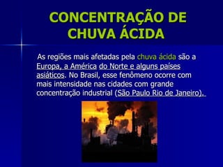 CONCENTRAÇÃO DE
     CHUVA ÁCIDA
As regiões mais afetadas pela chuva ácida são a
Europa, a América do Norte e alguns países
asiáticos. No Brasil, esse fenômeno ocorre com
mais intensidade nas cidades com grande
concentração industrial (São Paulo Rio de Janeiro).
 
