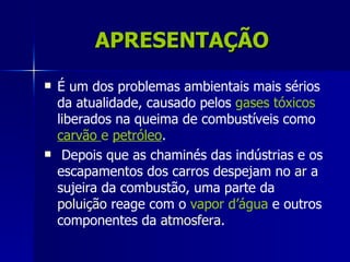 APRESENTAÇÃO
   É um dos problemas ambientais mais sérios
    da atualidade, causado pelos gases tóxicos
    liberados na queima de combustíveis como
    carvão e petróleo.
    Depois que as chaminés das indústrias e os
    escapamentos dos carros despejam no ar a
    sujeira da combustão, uma parte da
    poluição reage com o vapor d’água e outros
    componentes da atmosfera.
 