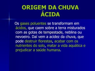 ORIGEM DA CHUVA
         ÁCIDA
Os gases poluentes se transformam em
ácidos, que caem sobre a terra misturados
com as gotas de tempestade, neblina ou
nevoeiro. Daí vem a acidez da chuva, que
pode destruir florestas, acabar com os
nutrientes do solo, matar a vida aquática e
prejudicar a saúde humana.
 