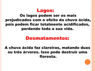 Lagos:
       Os lagos podem ser os mais
prejudicados com o efeito da chuva ácida,
pois podem ficar totalmente acidificados,
        perdendo toda a sua vida.

          Desmatamentos:
A chuva ácida faz clareiras, matando duas
 ou três árvores. Isso pode destruir uma
                 floresta.
 