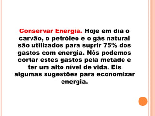 Conservar Energia. Hoje em dia o
 carvão, o petróleo e o gás natural
 são utilizados para suprir 75% dos
 gastos com energia. Nós podemos
 cortar estes gastos pela metade e
    ter um alto nível de vida. Eis
algumas sugestões para economizar
              energia.
 