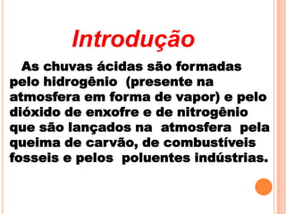 Introdução
  As chuvas ácidas são formadas
pelo hidrogênio (presente na
atmosfera em forma de vapor) e pelo
dióxido de enxofre e de nitrogênio
que são lançados na atmosfera pela
queima de carvão, de combustíveis
fosseis e pelos poluentes indústrias.
 