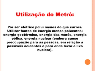 Utilização do Metrô:

  Por ser elétrico polui menos do que carros.
  Utilizar fontes de energia menos poluentes:
energia geotérmica, energia das marés, energia
     eólica, energia nuclear (embora cause
  preocupação para as pessoas, em relação à
  possíveis acidentes e para onde levar o lixo
                    nuclear).
 