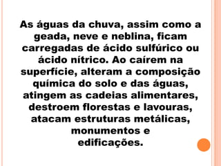 As águas da chuva, assim como a
  geada, neve e neblina, ficam
carregadas de ácido sulfúrico ou
   ácido nítrico. Ao caírem na
superfície, alteram a composição
  química do solo e das águas,
atingem as cadeias alimentares,
 destroem florestas e lavouras,
  atacam estruturas metálicas,
          monumentos e
           edificações.
 