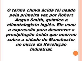 O termo chuva ácida foi usado
  pela primeira vez por Robert
    Angus Smith, químico e
climatologista inglês. Ele usou
 a expressão para descrever a
precipitação ácida que ocorreu
 sobre a cidade de Manchester
     no início da Revolução
            Industrial.
 