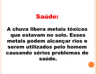 Saúde:

A chuva libera metais tóxicos
 que estavam no solo. Esses
metais podem alcançar rios e
serem utilizados pelo homem
causando sérios problemas de
            saúde.
 
