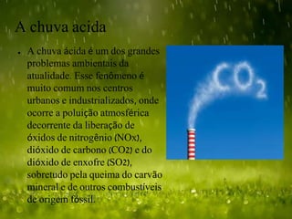 A chuva acida
● A chuva ácida é um dos grandes
problemas ambientais da
atualidade. Esse fenômeno é
muito comum nos centros
urbanos e industrializados, onde
ocorre a poluição atmosférica
decorrente da liberação de
óxidos de nitrogênio (NOx),
dióxido de carbono (CO2) e do
dióxido de enxofre (SO2),
sobretudo pela queima do carvão
mineral e de outros combustíveis
de origem fóssil.
 