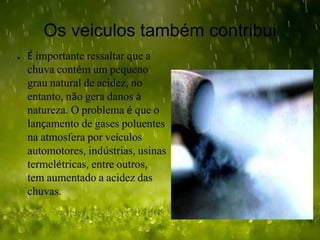 Os veiculos também contribui
● É importante ressaltar que a
chuva contém um pequeno
grau natural de acidez, no
entanto, não gera danos à
natureza. O problema é que o
lançamento de gases poluentes
na atmosfera por veículos
automotores, indústrias, usinas
termelétricas, entre outros,
tem aumentado a acidez das
chuvas.
 